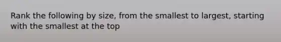 Rank the following by size, from the smallest to largest, starting with the smallest at the top