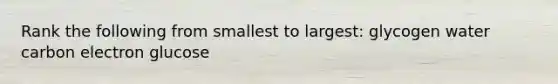 Rank the following from smallest to largest: glycogen water carbon electron glucose
