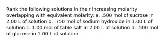 Rank the following solutions in their increasing molarity overlapping with equivalent molarity: a. .500 mol of sucrose in 2.00 L of solution b. .750 mol of sodium hydroxide in 1.00 L of solution c. 1.00 mol of table salt in 2.00 L of solution d. .500 mol of glucose in 1.00 L of solution