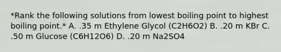 *Rank the following solutions from lowest boiling point to highest boiling point.* A. .35 m Ethylene Glycol (C2H6O2) B. .20 m KBr C. .50 m Glucose (C6H12O6) D. .20 m Na2SO4