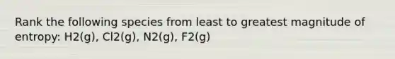 Rank the following species from least to greatest magnitude of entropy: H2(g), Cl2(g), N2(g), F2(g)