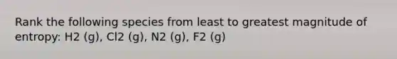 Rank the following species from least to greatest magnitude of entropy: H2 (g), Cl2 (g), N2 (g), F2 (g)