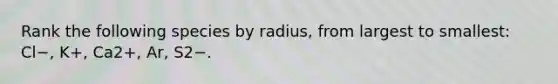 Rank the following species by radius, from largest to smallest: Cl−, K+, Ca2+, Ar, S2−.