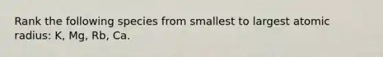 Rank the following species from smallest to largest atomic radius: K, Mg, Rb, Ca.