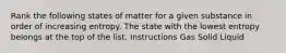 Rank the following states of matter for a given substance in order of increasing entropy. The state with the lowest entropy belongs at the top of the list. Instructions Gas Solid Liquid
