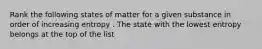 Rank the following states of matter for a given substance in order of increasing entropy . The state with the lowest entropy belongs at the top of the list