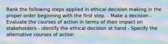 Rank the following steps applied in ethical decision making in the proper order beginning with the first step. - Make a decision - Evaluate the courses of action in terms of their impact on stakeholders - identify the ethical decision at hand - Specify the alternative courses of action