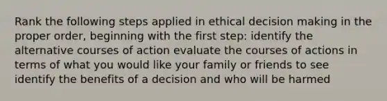 Rank the following steps applied in ethical decision making in the proper order, beginning with the first step: identify the alternative courses of action evaluate the courses of actions in terms of what you would like your family or friends to see identify the benefits of a decision and who will be harmed