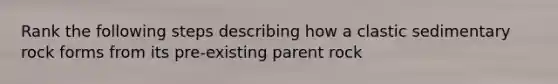 Rank the following steps describing how a clastic sedimentary rock forms from its pre-existing parent rock