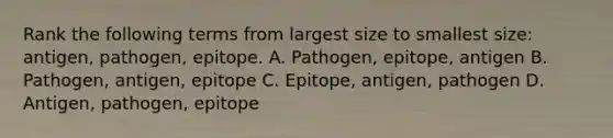 Rank the following terms from largest size to smallest size: antigen, pathogen, epitope. A. Pathogen, epitope, antigen B. Pathogen, antigen, epitope C. Epitope, antigen, pathogen D. Antigen, pathogen, epitope