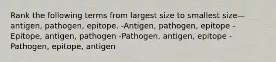 Rank the following terms from largest size to smallest size—antigen, pathogen, epitope. -Antigen, pathogen, epitope -Epitope, antigen, pathogen -Pathogen, antigen, epitope -Pathogen, epitope, antigen