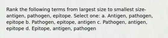 Rank the following terms from largest size to smallest size-antigen, pathogen, epitope. Select one: a. Antigen, pathogen, epitope b. Pathogen, epitope, antigen c. Pathogen, antigen, epitope d. Epitope, antigen, pathogen