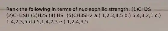 Rank the following in terms of nucleophilic strength: (1)CH3S (2)CH3SH (3)H2S (4) HS- (5)CH3SH2 a.) 1,2,3,4,5 b.) 5,4,3,2,1 c.) 1,4,2,3,5 d.) 5,1,4,2,3 e.) 1,2,4,3,5