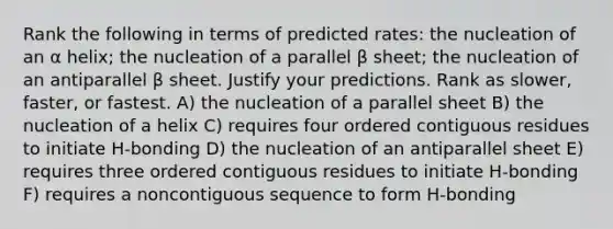 Rank the following in terms of predicted rates: the nucleation of an α helix; the nucleation of a parallel β sheet; the nucleation of an antiparallel β sheet. Justify your predictions. Rank as slower, faster, or fastest. A) the nucleation of a parallel sheet B) the nucleation of a helix C) requires four ordered contiguous residues to initiate H-bonding D) the nucleation of an antiparallel sheet E) requires three ordered contiguous residues to initiate H-bonding F) requires a noncontiguous sequence to form H-bonding