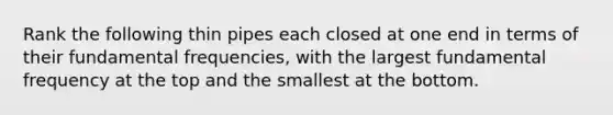 Rank the following thin pipes each closed at one end in terms of their fundamental frequencies, with the largest fundamental frequency at the top and the smallest at the bottom.