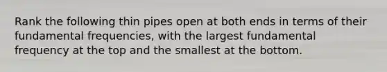 Rank the following thin pipes open at both ends in terms of their fundamental frequencies, with the largest fundamental frequency at the top and the smallest at the bottom.