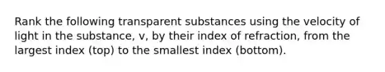 Rank the following transparent substances using the velocity of light in the substance, v, by their index of refraction, from the largest index (top) to the smallest index (bottom).