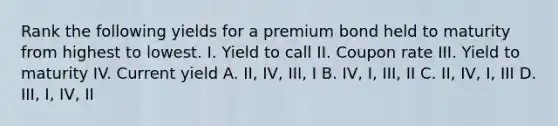 Rank the following yields for a premium bond held to maturity from highest to lowest. I. Yield to call II. Coupon rate III. Yield to maturity IV. Current yield A. II, IV, III, I B. IV, I, III, II C. II, IV, I, III D. III, I, IV, II