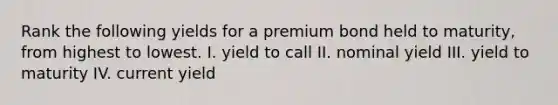 Rank the following yields for a premium bond held to maturity, from highest to lowest. I. yield to call II. nominal yield III. yield to maturity IV. current yield