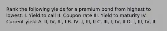 Rank the following yields for a premium bond from highest to lowest: I. Yield to call II. Coupon rate III. Yield to maturity IV. Current yield A. II, IV, III, I B. IV, I, III, II C. III, I, IV, II D. I, III, IV, II