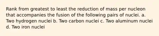 Rank from greatest to least the reduction of mass per nucleon that accompanies the fusion of the following pairs of nuclei. a. Two hydrogen nuclei b. Two carbon nuclei c. Two aluminum nuclei d. Two iron nuclei