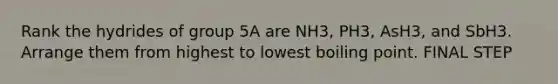 Rank the hydrides of group 5A are NH3, PH3, AsH3, and SbH3. Arrange them from highest to lowest boiling point. FINAL STEP
