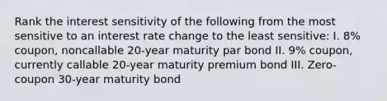 Rank the interest sensitivity of the following from the most sensitive to an interest rate change to the least sensitive: I. 8% coupon, noncallable 20-year maturity par bond II. 9% coupon, currently callable 20-year maturity premium bond III. Zero-coupon 30-year maturity bond