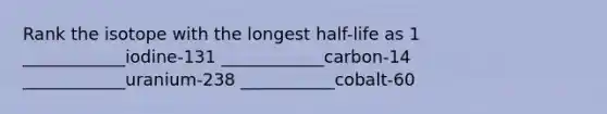 Rank the isotope with the longest half-life as 1 ____________iodine-131 ____________carbon-14 ____________uranium-238 ___________cobalt-60