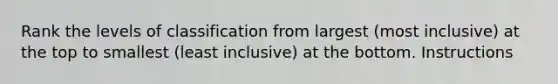 Rank the levels of classification from largest (most inclusive) at the top to smallest (least inclusive) at the bottom. Instructions