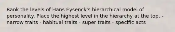 Rank the levels of Hans Eysenck's hierarchical model of personality. Place the highest level in the hierarchy at the top. - narrow traits - habitual traits - super traits - specific acts