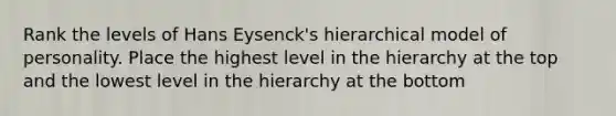 Rank the levels of Hans Eysenck's hierarchical model of personality. Place the highest level in the hierarchy at the top and the lowest level in the hierarchy at the bottom