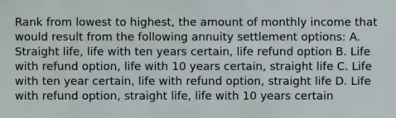 Rank from lowest to highest, the amount of monthly income that would result from the following annuity settlement options: A. Straight life, life with ten years certain, life refund option B. Life with refund option, life with 10 years certain, straight life C. Life with ten year certain, life with refund option, straight life D. Life with refund option, straight life, life with 10 years certain