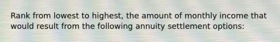 Rank from lowest to highest, the amount of monthly income that would result from the following annuity settlement options: