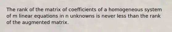 The rank of the matrix of coefficients of a homogeneous system of m linear equations in n unknowns is never less than the rank of the augmented matrix.