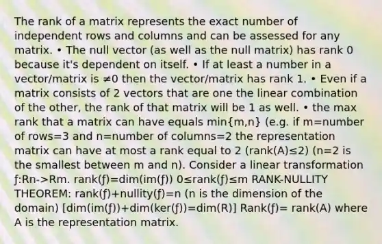 The rank of a matrix represents the exact number of independent rows and columns and can be assessed for any matrix. • The null vector (as well as the null matrix) has rank 0 because it's dependent on itself. • If at least a number in a vector/matrix is ≠0 then the vector/matrix has rank 1. • Even if a matrix consists of 2 vectors that are one the linear combination of the other, the rank of that matrix will be 1 as well. • the max rank that a matrix can have equals min(m,n) (e.g. if m=number of rows=3 and n=number of columns=2 the representation matrix can have at most a rank equal to 2 (rank(A)≤2) (n=2 is the smallest between m and n). Consider a linear transformation ƒ:Rn->Rm. rank(ƒ)=dim(im(ƒ)) 0≤rank(ƒ)≤m RANK-NULLITY THEOREM: rank(ƒ)+nullity(ƒ)=n (n is the dimension of the domain) [dim(im(ƒ))+dim(ker(ƒ))=dim(R)] Rank(ƒ)= rank(A) where A is the representation matrix.