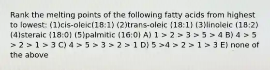 Rank the melting points of the following fatty acids from highest to lowest: (1)cis-oleic(18:1) (2)trans-oleic (18:1) (3)linoleic (18:2) (4)steraic (18:0) (5)palmitic (16:0) A) 1 > 2 > 3 > 5 > 4 B) 4 > 5 > 2 > 1 > 3 C) 4 > 5 > 3 > 2 > 1 D) 5 >4 > 2 > 1 > 3 E) none of the above