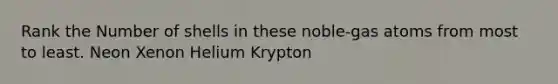 Rank the Number of shells in these noble-gas atoms from most to least. Neon Xenon Helium Krypton