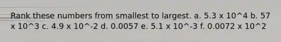 Rank these numbers from smallest to largest. a. 5.3 x 10^4 b. 57 x 10^3 c. 4.9 x 10^-2 d. 0.0057 e. 5.1 x 10^-3 f. 0.0072 x 10^2