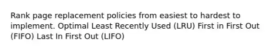 Rank page replacement policies from easiest to hardest to implement. Optimal Least Recently Used (LRU) First in First Out (FIFO) Last In First Out (LIFO)