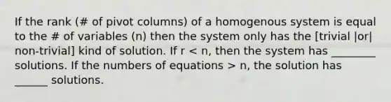 If the rank (# of pivot columns) of a homogenous system is equal to the # of variables (n) then the system only has the [trivial |or| non-trivial] kind of solution. If r n, the solution has ______ solutions.