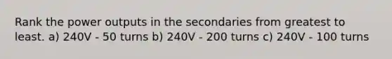 Rank the power outputs in the secondaries from greatest to least. a) 240V - 50 turns b) 240V - 200 turns c) 240V - 100 turns