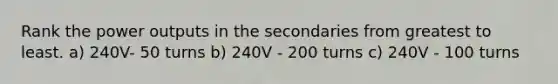 Rank the power outputs in the secondaries from greatest to least. a) 240V- 50 turns b) 240V - 200 turns c) 240V - 100 turns