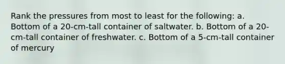 Rank the pressures from most to least for the following: a. Bottom of a 20-cm-tall container of saltwater. b. Bottom of a 20-cm-tall container of freshwater. c. Bottom of a 5-cm-tall container of mercury