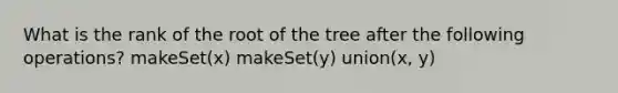 What is the rank of the root of the tree after the following operations? makeSet(x) makeSet(y) union(x, y)