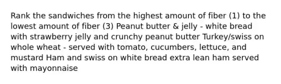 Rank the sandwiches from the highest amount of fiber (1) to the lowest amount of fiber (3) Peanut butter & jelly - white bread with strawberry jelly and crunchy peanut butter Turkey/swiss on whole wheat - served with tomato, cucumbers, lettuce, and mustard Ham and swiss on white bread extra lean ham served with mayonnaise