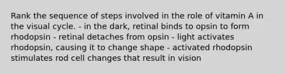 Rank the sequence of steps involved in the role of vitamin A in the visual cycle. - in the dark, retinal binds to opsin to form rhodopsin - retinal detaches from opsin - light activates rhodopsin, causing it to change shape - activated rhodopsin stimulates rod cell changes that result in vision