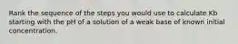 Rank the sequence of the steps you would use to calculate Kb starting with the pH of a solution of a weak base of known initial concentration.
