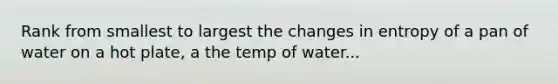 Rank from smallest to largest the changes in entropy of a pan of water on a hot plate, a the temp of water...