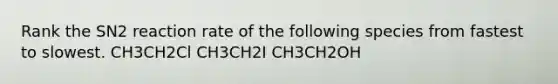 Rank the SN2 reaction rate of the following species from fastest to slowest. CH3CH2Cl CH3CH2I CH3CH2OH