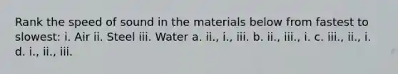 Rank the speed of sound in the materials below from fastest to slowest: i. Air ii. Steel iii. Water a. ii., i., iii. b. ii., iii., i. c. iii., ii., i. d. i., ii., iii.